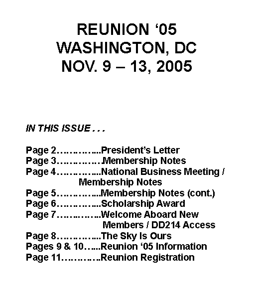 Text Box: REUNION ‘05WASHINGTON, DCNOV. 9 – 13, 2005		IN THIS ISSUE . . . 	Page 2…………...President’s Letter 	Page 3……………Membership Notes 	Page 4…………...National Business Meeting / 				  Membership Notes 	Page 5…………...Membership Notes (cont.)	Page 6…………...Scholarship Award			Page 7…….……..Welcome Aboard New 				  Members / DD214 Access	Page 8…………...The Sky Is Ours	Pages 9 & 10…...Reunion ‘05 Information	Page 11………….Reunion Registration 		