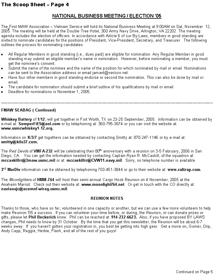 Text Box: The Scoop Sheet  Page 4NATIONAL BUSINESS MEETING / ELECTION 05The First MAW Association  Vietnam Service will hold its National Business Meeting at 9:00AM on Sat, November  12, 2005. The meeting will be held at the Double Tree Hotel, 300 Army Navy Drive, Arlington, VA 22202. The meeting agenda includes the election of officers. In accordance with Article 6 of our By-Laws, members in good standing are invited to nominate candidates for the positions of President, Vice-President, Secretary, and Treasurer.  The following outlines the process for nominating candidates:All Regular Members in good standing (i.e., dues paid) are eligible for nomination. Any Regular Member in good standing may submit an eligible members name in nomination.  However, before nominating a member, you must get the nominees consent.Submit the name of the nominee and the name of the position for which nominated by mail or email. Nominations can be sent to the Association address or email jamant@verizon.net.Have four other members in good standing endorse or second the nomination. This can also be done by mail or email.The candidate for nomination should submit a brief outline of his qualifications by mail or email.Deadline for nominations is November 1, 2005. ________________________________________________________________________________________________FMAW SEABAG ( Continued)Whiskey Battery of 1/12, will get together in Fort Worth, TX on 23-25 September, 2005.  Information can be obtained by e-mail at: SemperFiE5@aol.com or by telephoning at: 360-795-3674 or you can visit the website at: www.usmcwhiskey1-12.org.Information on K/3/7 get togethers can be obtained by contacting Smitty at: 870-247-1146 or by e-mail at:smitty@kilo37.com.The Red Devils of VMFA-232 will be celebrating their 80th anniversary with a reunion on 3-5 February, 2006 in San Diego, CA.   You can get the information needed by contacting Captain Ryan R. McCaskill, of the squadron at: mccaskillrr@3maw.usmc.mil or at: mccaskillrr@CVW11.navy.mil.  Sorry, no telephone number is available.3rd MarDiv information can be obtained by telephoning 703-451-3844 or go to their website at: www.caltrap.com. The Moonlighters of HMM-764 will host their semi-annual Cargo Hook Reunion on 4 November, 2005 at the Anaheim Marriot.  Check out their website at: www.moonlight764.net.  Or get in touch with the CO directly at: naviauxjc@acemnf-wirag.usmc.mil.  REUNION NOTESThanks to those, who have so far, volunteered in one capacity or another, but we can use a few more volunteers to help make Reunion 05 a success.  If you can volunteer your time before, or during, the Reunion, or can donate prizes or gifts, please let Phil Beckerich know.  Phil can be reached at: 914-232-6623.  Also, if you have proposed BY LAWS changes, Phil needs to know by 31 October.  By the time that you get this newsletter, the Reunion will be about 6-7 weeks away.  If  you havent gotten your registration in, you best be getting into high gear.  Get a move on, Gomer, Drip, Andy Capp, Raggie, Herbie, Flash, and all of the rest of you guys!Continued on Page 5