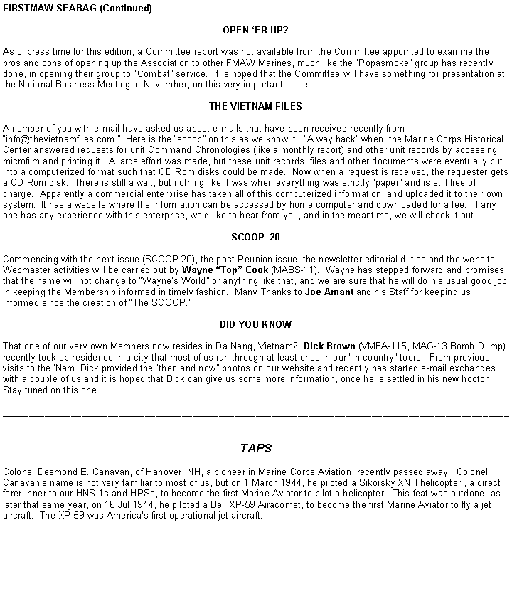 Text Box: FIRSTMAW SEABAG (Continued)OPEN ER UP?As of press time for this edition, a Committee report was not available from the Committee appointed to examine the pros and cons of opening up the Association to other FMAW Marines, much like the Popasmoke group has recently done, in opening their group to Combat service.  It is hoped that the Committee will have something for presentation at the National Business Meeting in November, on this very important issue.THE VIETNAM FILESA number of you with e-mail have asked us about e-mails that have been received recently from info@thevietnamfiles.com.  Here is the scoop on this as we know it.  A way back when, the Marine Corps Historical Center answered requests for unit Command Chronologies (like a monthly report) and other unit records by accessing microfilm and printing it.  A large effort was made, but these unit records, files and other documents were eventually put into a computerized format such that CD Rom disks could be made.  Now when a request is received, the requester gets a CD Rom disk.  There is still a wait, but nothing like it was when everything was strictly paper and is still free of charge.  Apparently a commercial enterprise has taken all of this computerized information, and uploaded it to their own system.  It has a website where the information can be accessed by home computer and downloaded for a fee.  If any one has any experience with this enterprise, wed like to hear from you, and in the meantime, we will check it out.SCOOP  20 Commencing with the next issue (SCOOP 20), the post-Reunion issue, the newsletter editorial duties and the website Webmaster activities will be carried out by Wayne Top Cook (MABS-11).  Wayne has stepped forward and promises that the name will not change to Waynes World or anything like that, and we are sure that he will do his usual good job in keeping the Membership informed in timely fashion.  Many Thanks to Joe Amant and his Staff for keeping us informed since the creation of The SCOOP.DID YOU KNOWThat one of our very own Members now resides in Da Nang, Vietnam?  Dick Brown (VMFA-115, MAG-13 Bomb Dump) recently took up residence in a city that most of us ran through at least once in our in-country tours.  From previous visits to the Nam. Dick provided the then and now photos on our website and recently has started e-mail exchanges with a couple of us and it is hoped that Dick can give us some more information, once he is settled in his new hootch.  Stay tuned on this one. ________________________________________________________________________________________________TAPSColonel Desmond E. Canavan, of Hanover, NH, a pioneer in Marine Corps Aviation, recently passed away.  Colonel Canavans name is not very familiar to most of us, but on 1 March 1944, he piloted a Sikorsky XNH helicopter , a direct forerunner to our HNS-1s and HRSs, to become the first Marine Aviator to pilot a helicopter.  This feat was outdone, as later that same year, on 16 Jul 1944, he piloted a Bell XP-59 Airacomet, to become the first Marine Aviator to fly a jet aircraft.  The XP-59 was Americas first operational jet aircraft.  