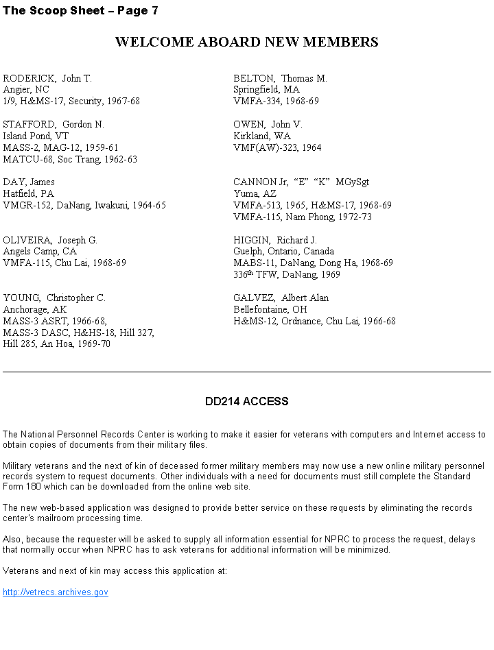 Text Box: The Scoop Sheet  Page 7WELCOME ABOARD NEW MEMBERS                                            RODERICK,  John T.                                                 	BELTON,  Thomas M.                                Angier, NC                                                                  	Springfield, MA1/9, H&MS-17, Security, 1967-68                              	VMFA-334, 1968-69STAFFORD,  Gordon N.                                            	OWEN,  John V.                                       Island Pond, VT                                                          	Kirkland, WAMASS-2, MAG-12, 1959-61                                      	VMF(AW)-323, 1964MATCU-68, Soc Trang, 1962-63                                 DAY, James                                                                 	CANNON Jr,  E  K  MGySgtHatfield, PA                                                                 	Yuma, AZVMGR-152, DaNang, Iwakuni, 1964-65                     	VMFA-513, 1965, H&MS-17, 1968-69                                                                                      	VMFA-115, Nam Phong, 1972-73OLIVEIRA,  Joseph G.                                                 	HIGGIN,  Richard J.Angels Camp, CA                                                         	Guelph, Ontario, CanadaVMFA-115, Chu Lai, 1968-69                                      	MABS-11, DaNang, Dong Ha, 1968-69                                                                                       	336th TFW, DaNang, 1969YOUNG,  Christopher C.                                              	GALVEZ,  Albert AlanAnchorage, AK                                                              	Bellefontaine, OH MASS-3 ASRT, 1966-68,                                              	H&MS-12, Ordnance, Chu Lai, 1966-68MASS-3 DASC, H&HS-18, Hill 327,Hill 285, An Hoa, 1969-70 _________________________________________________________________________________________________DD214 ACCESSThe National Personnel Records Center is working to make it easier for veterans with computers and Internet access to obtain copies of documents from their military files.

Military veterans and the next of kin of deceased former military members may now use a new online military personnel records system to request documents. Other individuals with a need for documents must still complete the Standard Form 180 which can be downloaded from the online web site.

The new web-based application was designed to provide better service on these requests by eliminating the records center's mailroom processing time.

Also, because the requester will be asked to supply all information essential for NPRC to process the request, delays that normally occur when NPRC has to ask veterans for additional information will be minimized.

Veterans and next of kin may access this application at:
http://vetrecs.archives.gov 
