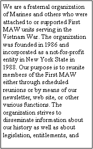 Text Box: We are a fraternal organization of Marines and others who were attached to or supported First MAW units serving in the Vietnam War. The organization was founded in 1986 and incorporated as a not-for-profit entity in New York State in 1988. Our purpose is to reunite members of the First MAW either through scheduled reunions or by means of our newsletter, web site, or other various functions. The organization strives to disseminate information about our history as well as about legislation, entitlements, and 